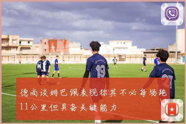 德尚谈姆巴佩表现称其不必每场跑11公里但具备关键能力